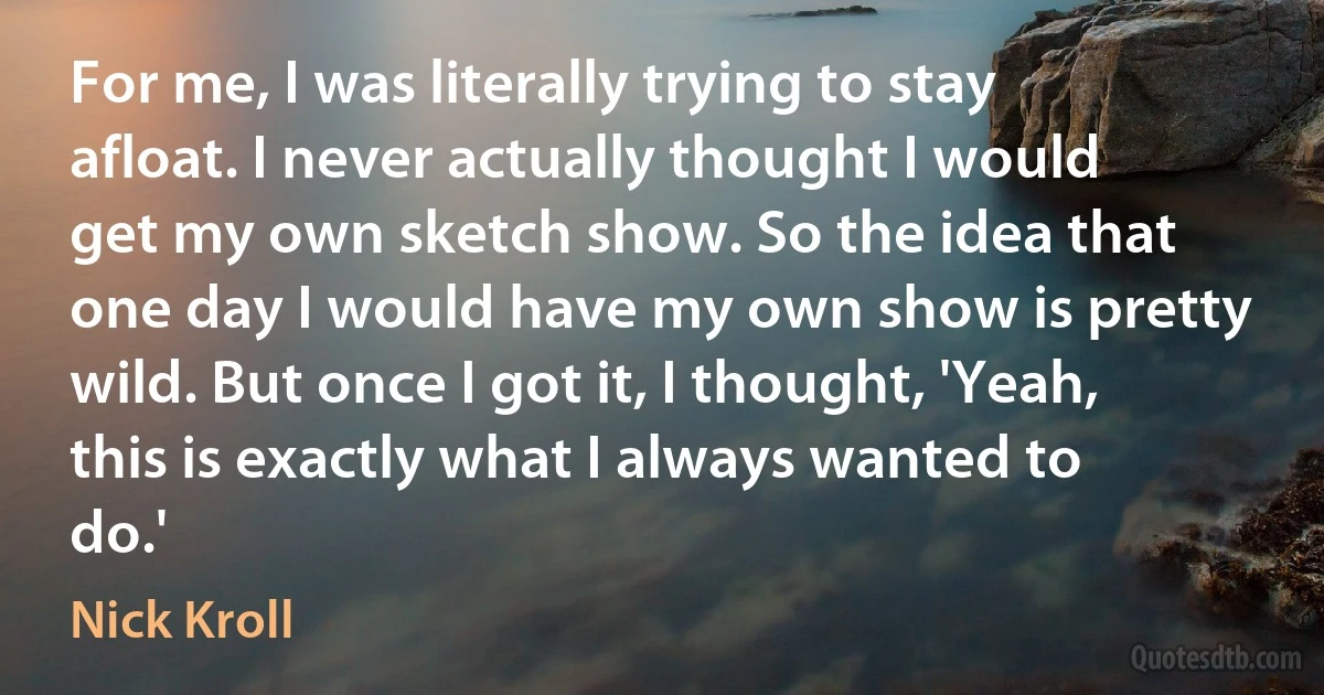 For me, I was literally trying to stay afloat. I never actually thought I would get my own sketch show. So the idea that one day I would have my own show is pretty wild. But once I got it, I thought, 'Yeah, this is exactly what I always wanted to do.' (Nick Kroll)