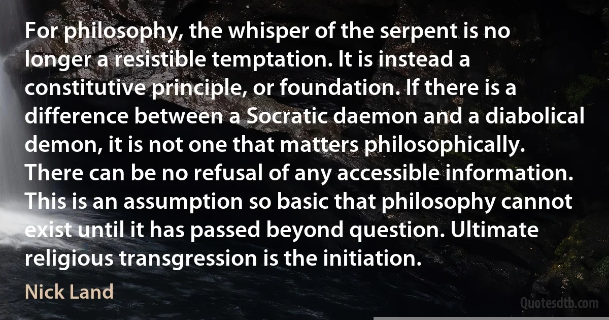 For philosophy, the whisper of the serpent is no longer a resistible temptation. It is instead a constitutive principle, or foundation. If there is a difference between a Socratic daemon and a diabolical demon, it is not one that matters philosophically. There can be no refusal of any accessible information. This is an assumption so basic that philosophy cannot exist until it has passed beyond question. Ultimate religious transgression is the initiation. (Nick Land)