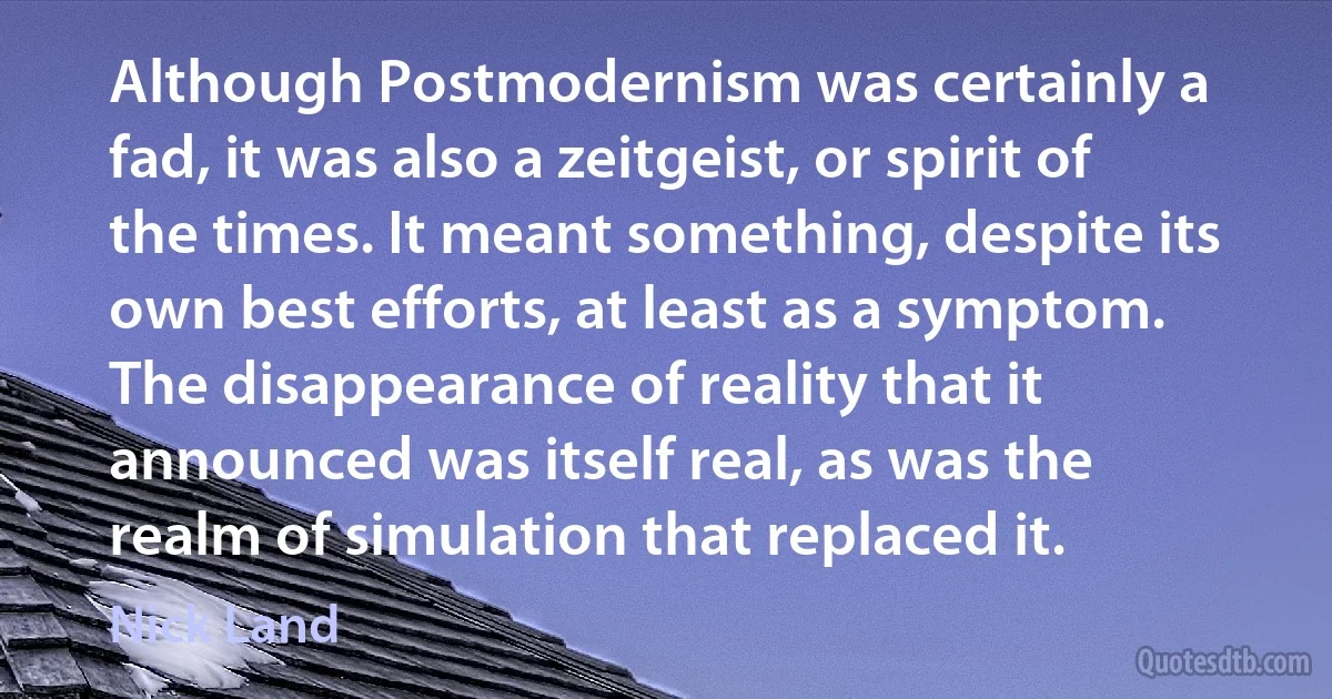 Although Postmodernism was certainly a fad, it was also a zeitgeist, or spirit of the times. It meant something, despite its own best efforts, at least as a symptom. The disappearance of reality that it announced was itself real, as was the realm of simulation that replaced it. (Nick Land)