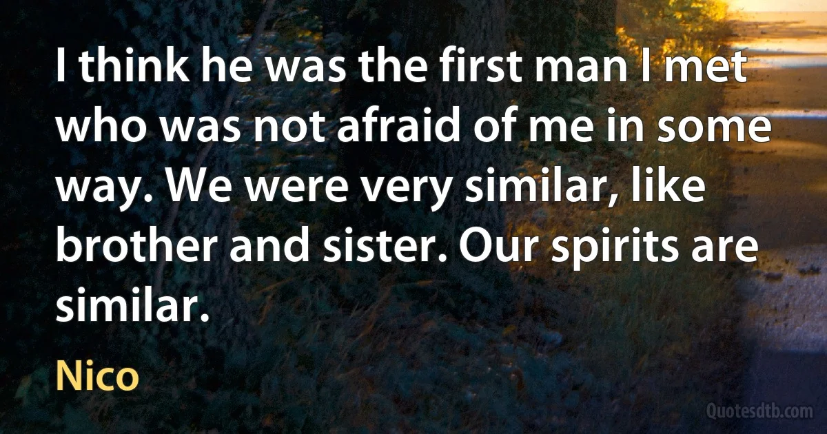 I think he was the first man I met who was not afraid of me in some way. We were very similar, like brother and sister. Our spirits are similar. (Nico)