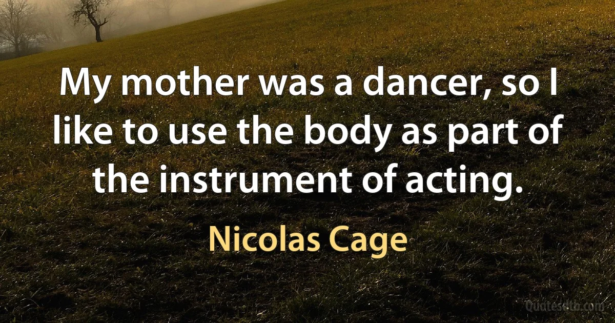 My mother was a dancer, so I like to use the body as part of the instrument of acting. (Nicolas Cage)