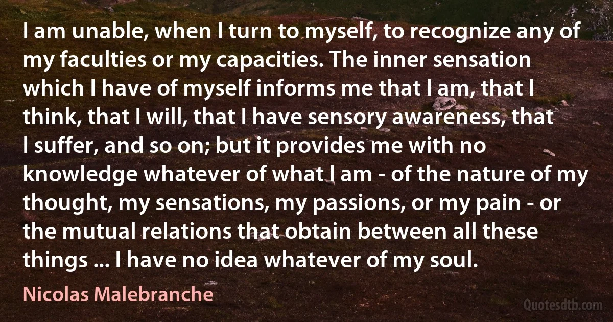 I am unable, when I turn to myself, to recognize any of my faculties or my capacities. The inner sensation which I have of myself informs me that I am, that I think, that I will, that I have sensory awareness, that I suffer, and so on; but it provides me with no knowledge whatever of what I am - of the nature of my thought, my sensations, my passions, or my pain - or the mutual relations that obtain between all these things ... I have no idea whatever of my soul. (Nicolas Malebranche)