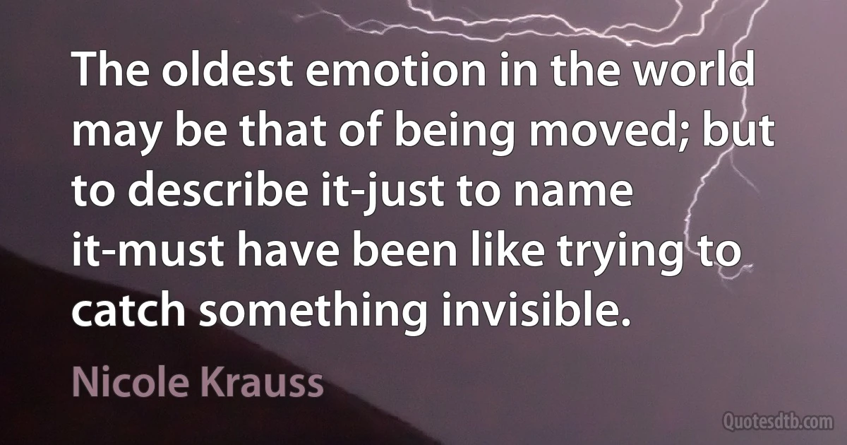 The oldest emotion in the world may be that of being moved; but to describe it-just to name it-must have been like trying to catch something invisible. (Nicole Krauss)