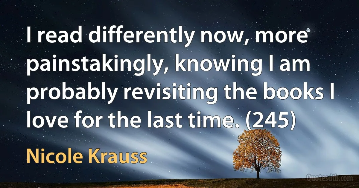 I read differently now, more painstakingly, knowing I am probably revisiting the books I love for the last time. (245) (Nicole Krauss)