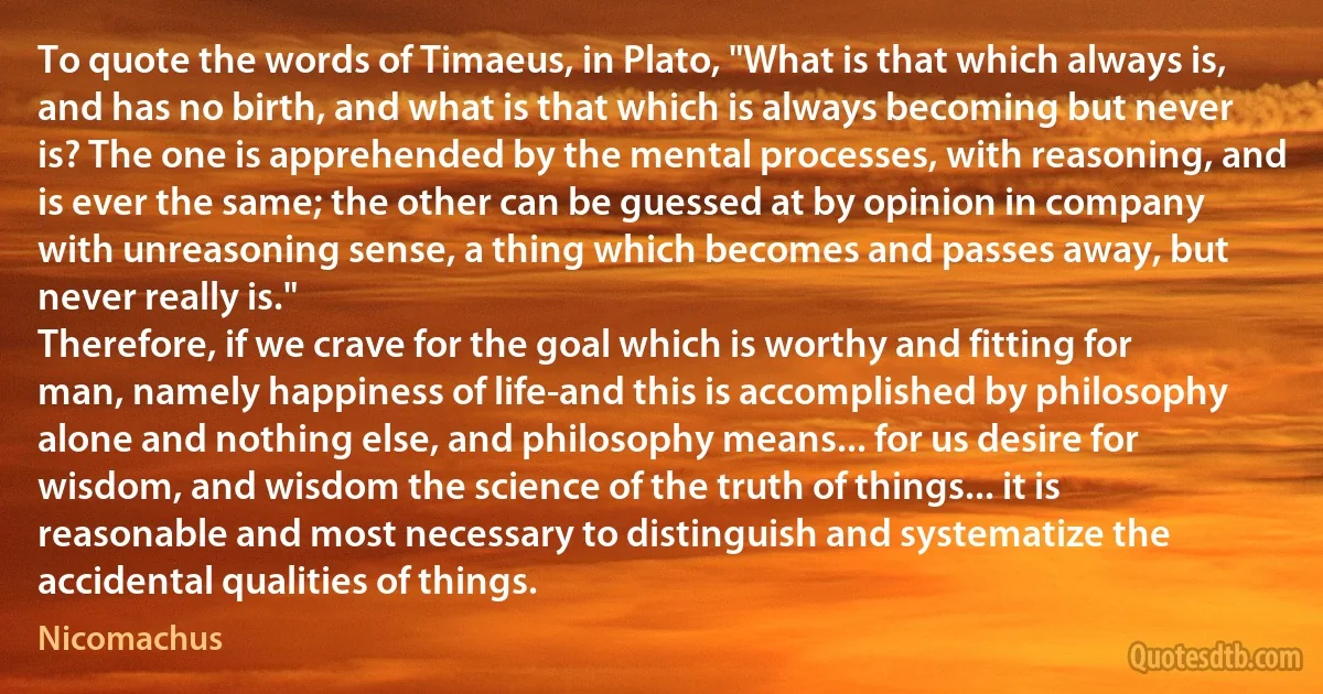 To quote the words of Timaeus, in Plato, "What is that which always is, and has no birth, and what is that which is always becoming but never is? The one is apprehended by the mental processes, with reasoning, and is ever the same; the other can be guessed at by opinion in company with unreasoning sense, a thing which becomes and passes away, but never really is."
Therefore, if we crave for the goal which is worthy and fitting for man, namely happiness of life-and this is accomplished by philosophy alone and nothing else, and philosophy means... for us desire for wisdom, and wisdom the science of the truth of things... it is reasonable and most necessary to distinguish and systematize the accidental qualities of things. (Nicomachus)