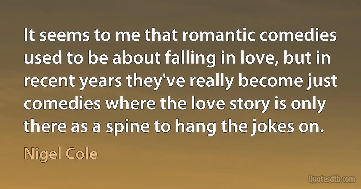 It seems to me that romantic comedies used to be about falling in love, but in recent years they've really become just comedies where the love story is only there as a spine to hang the jokes on. (Nigel Cole)