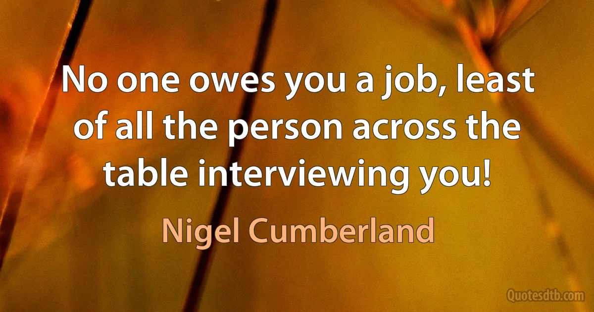 No one owes you a job, least of all the person across the table interviewing you! (Nigel Cumberland)