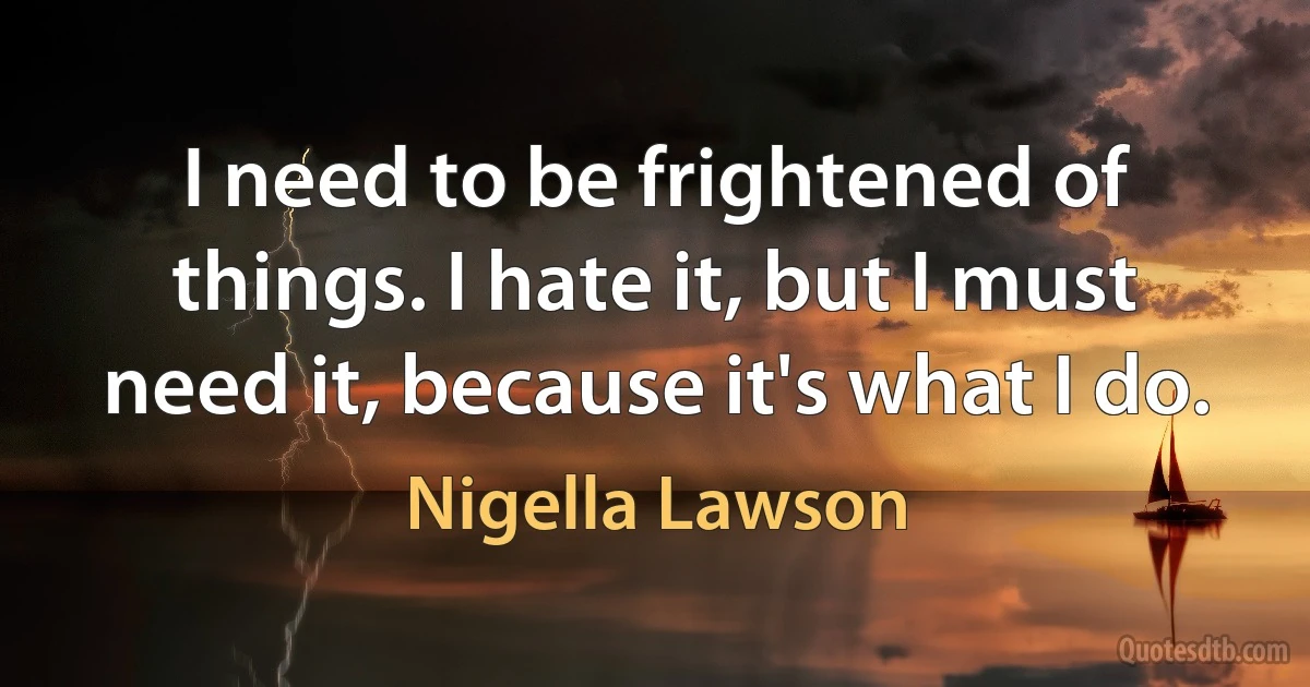 I need to be frightened of things. I hate it, but I must need it, because it's what I do. (Nigella Lawson)