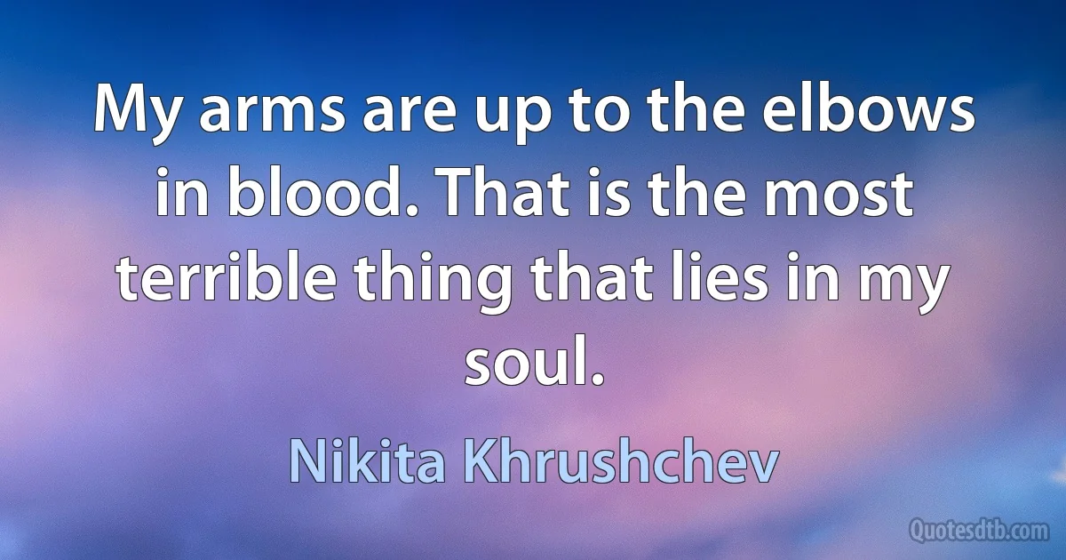 My arms are up to the elbows in blood. That is the most terrible thing that lies in my soul. (Nikita Khrushchev)