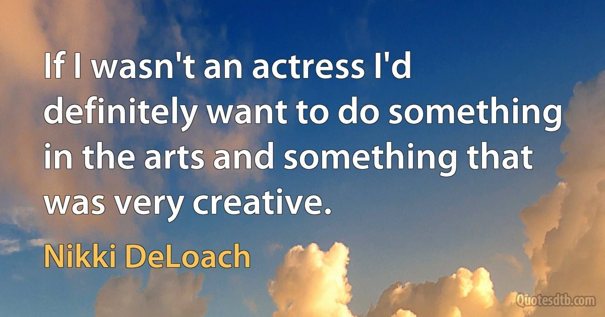 If I wasn't an actress I'd definitely want to do something in the arts and something that was very creative. (Nikki DeLoach)