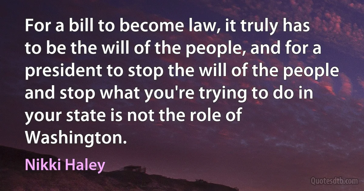 For a bill to become law, it truly has to be the will of the people, and for a president to stop the will of the people and stop what you're trying to do in your state is not the role of Washington. (Nikki Haley)