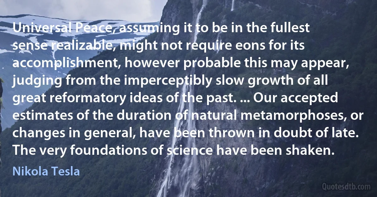 Universal Peace, assuming it to be in the fullest sense realizable, might not require eons for its accomplishment, however probable this may appear, judging from the imperceptibly slow growth of all great reformatory ideas of the past. ... Our accepted estimates of the duration of natural metamorphoses, or changes in general, have been thrown in doubt of late. The very foundations of science have been shaken. (Nikola Tesla)