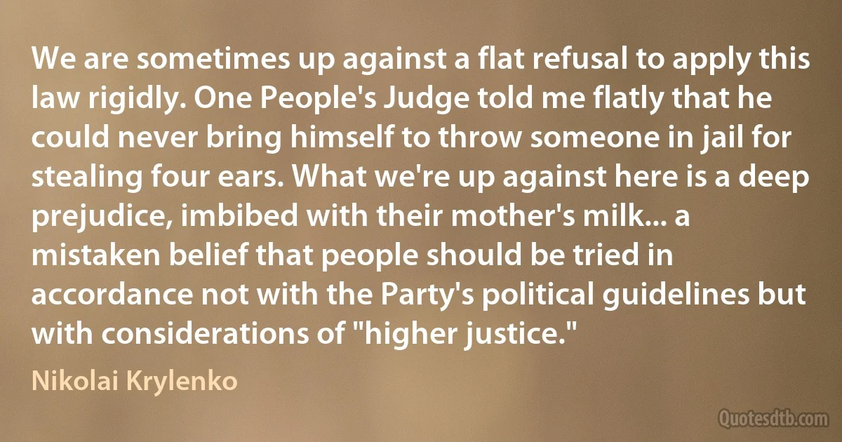 We are sometimes up against a flat refusal to apply this law rigidly. One People's Judge told me flatly that he could never bring himself to throw someone in jail for stealing four ears. What we're up against here is a deep prejudice, imbibed with their mother's milk... a mistaken belief that people should be tried in accordance not with the Party's political guidelines but with considerations of "higher justice." (Nikolai Krylenko)