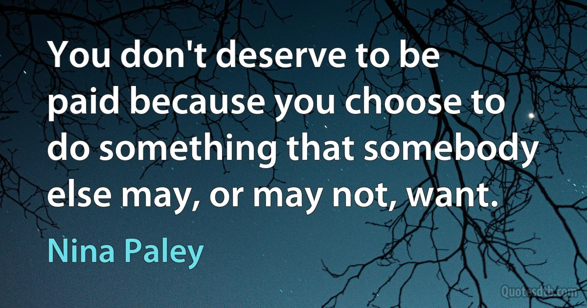 You don't deserve to be paid because you choose to do something that somebody else may, or may not, want. (Nina Paley)