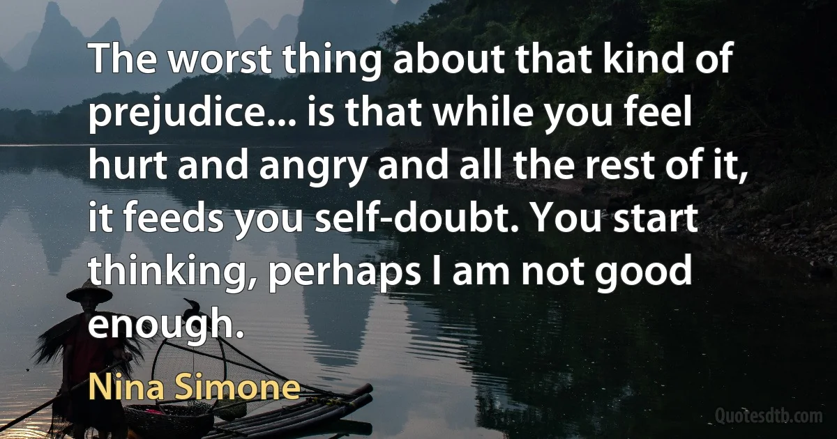 The worst thing about that kind of prejudice... is that while you feel hurt and angry and all the rest of it, it feeds you self-doubt. You start thinking, perhaps I am not good enough. (Nina Simone)