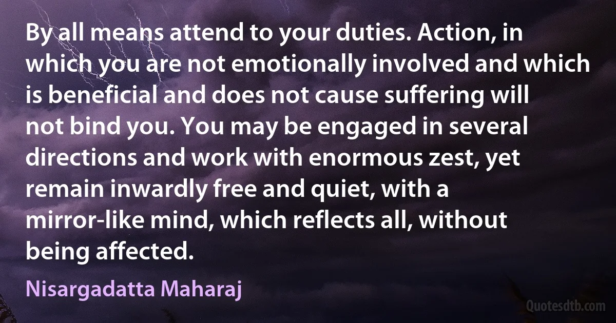 By all means attend to your duties. Action, in which you are not emotionally involved and which is beneficial and does not cause suffering will not bind you. You may be engaged in several directions and work with enormous zest, yet remain inwardly free and quiet, with a mirror-like mind, which reflects all, without being affected. (Nisargadatta Maharaj)