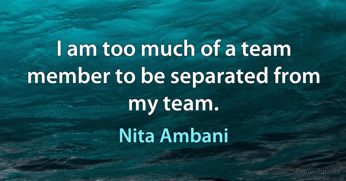 I am too much of a team member to be separated from my team. (Nita Ambani)