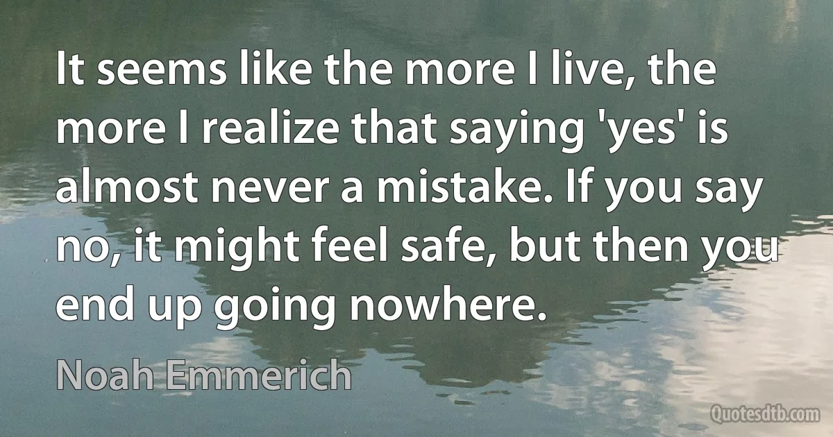 It seems like the more I live, the more I realize that saying 'yes' is almost never a mistake. If you say no, it might feel safe, but then you end up going nowhere. (Noah Emmerich)