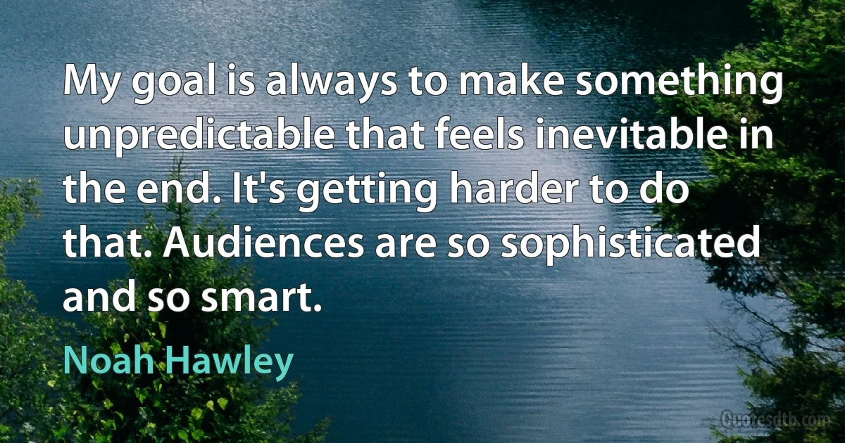 My goal is always to make something unpredictable that feels inevitable in the end. It's getting harder to do that. Audiences are so sophisticated and so smart. (Noah Hawley)