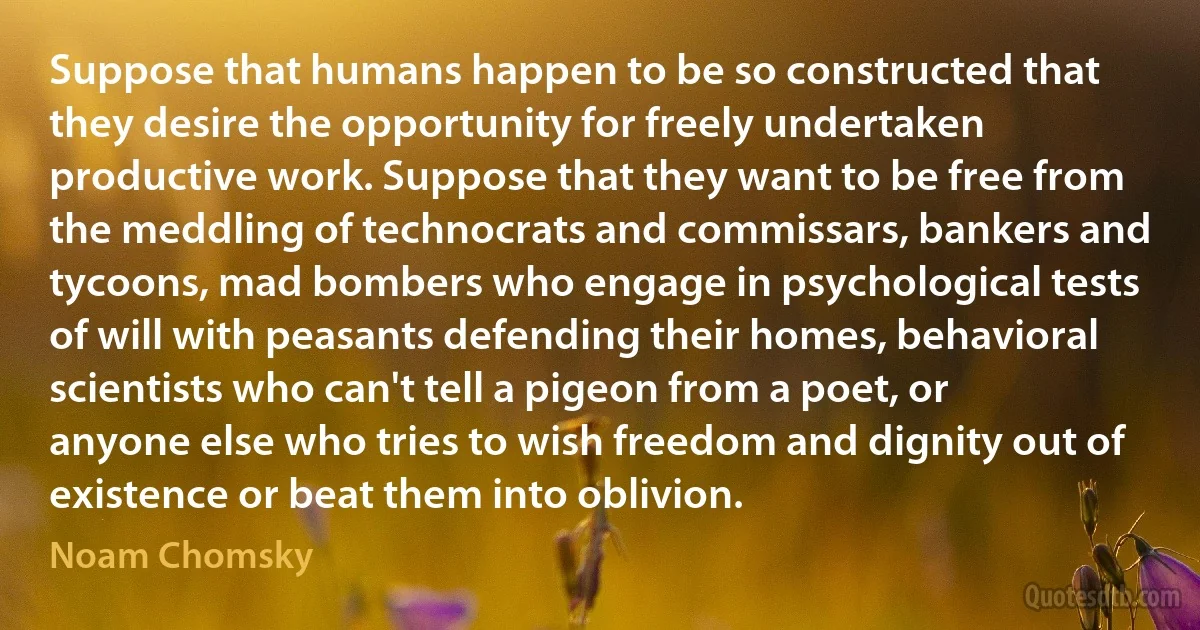 Suppose that humans happen to be so constructed that they desire the opportunity for freely undertaken productive work. Suppose that they want to be free from the meddling of technocrats and commissars, bankers and tycoons, mad bombers who engage in psychological tests of will with peasants defending their homes, behavioral scientists who can't tell a pigeon from a poet, or anyone else who tries to wish freedom and dignity out of existence or beat them into oblivion. (Noam Chomsky)