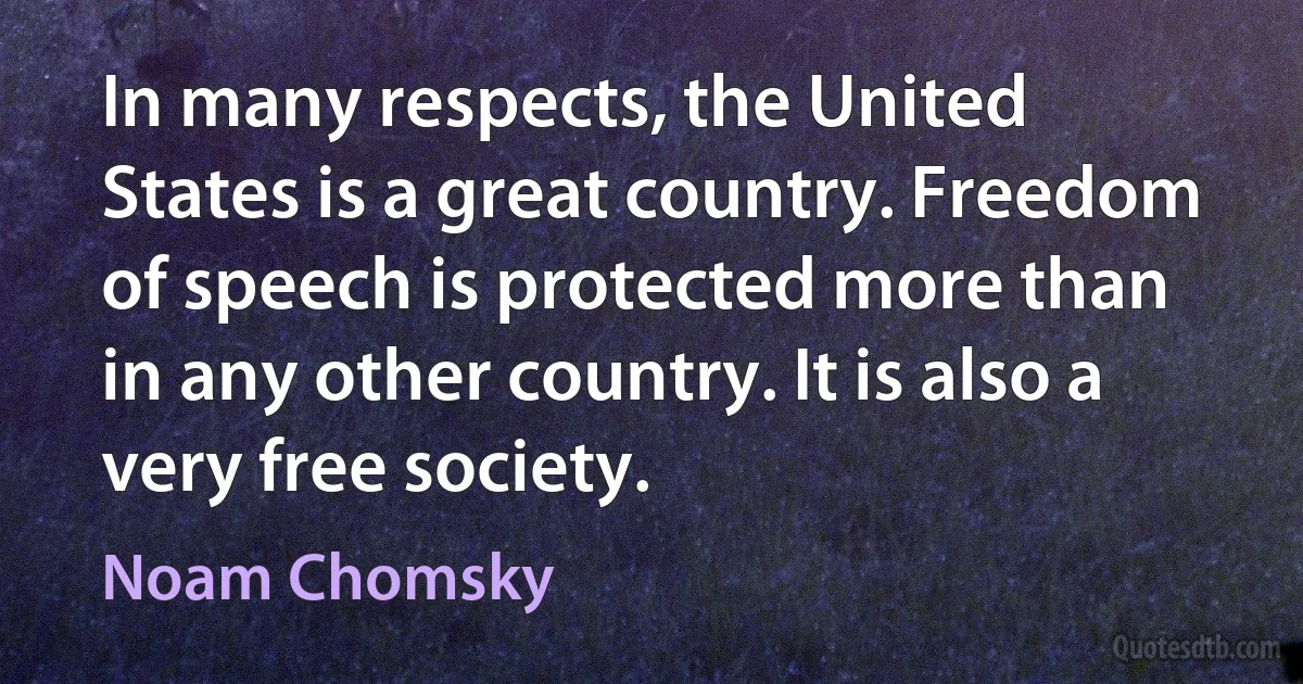 In many respects, the United States is a great country. Freedom of speech is protected more than in any other country. It is also a very free society. (Noam Chomsky)