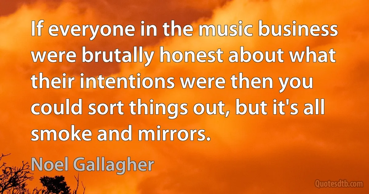 If everyone in the music business were brutally honest about what their intentions were then you could sort things out, but it's all smoke and mirrors. (Noel Gallagher)