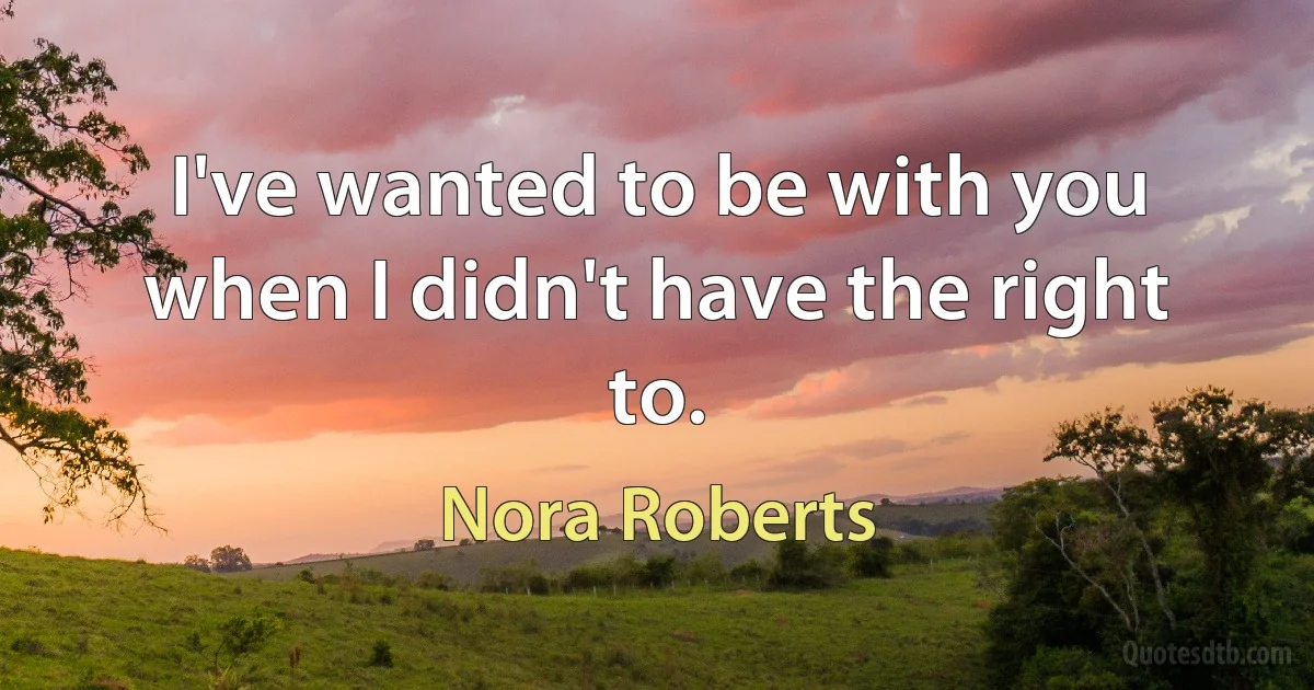 I've wanted to be with you when I didn't have the right to. (Nora Roberts)