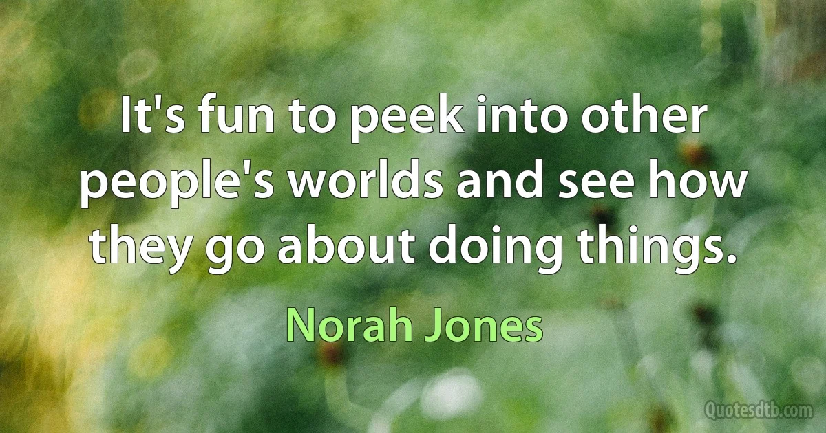 It's fun to peek into other people's worlds and see how they go about doing things. (Norah Jones)