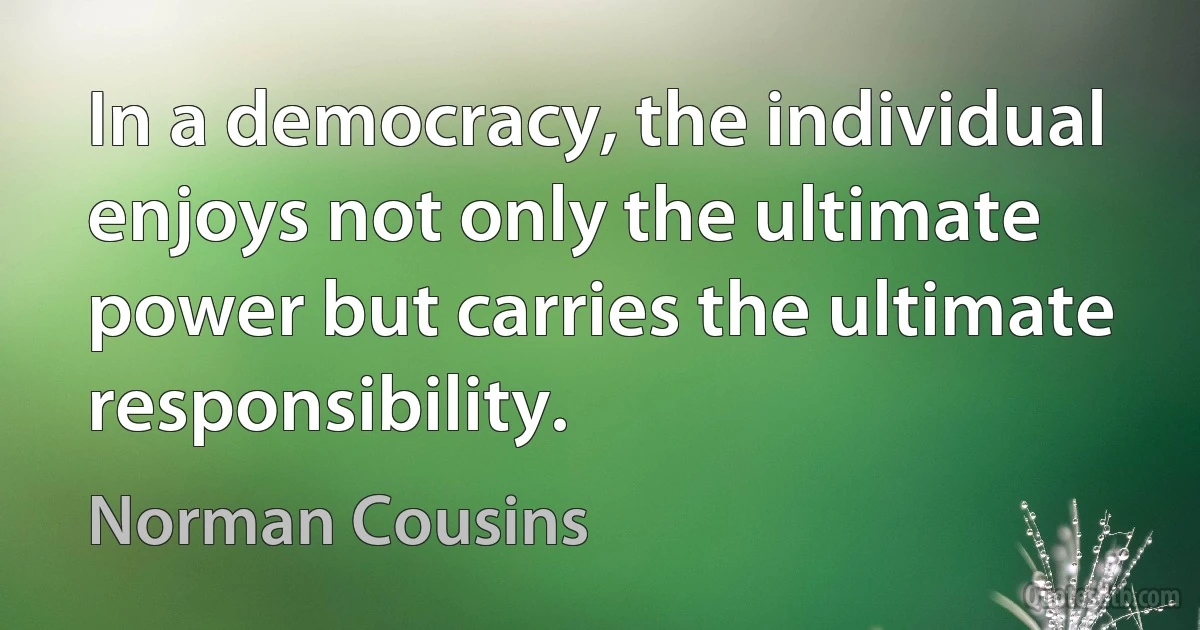 In a democracy, the individual enjoys not only the ultimate power but carries the ultimate responsibility. (Norman Cousins)