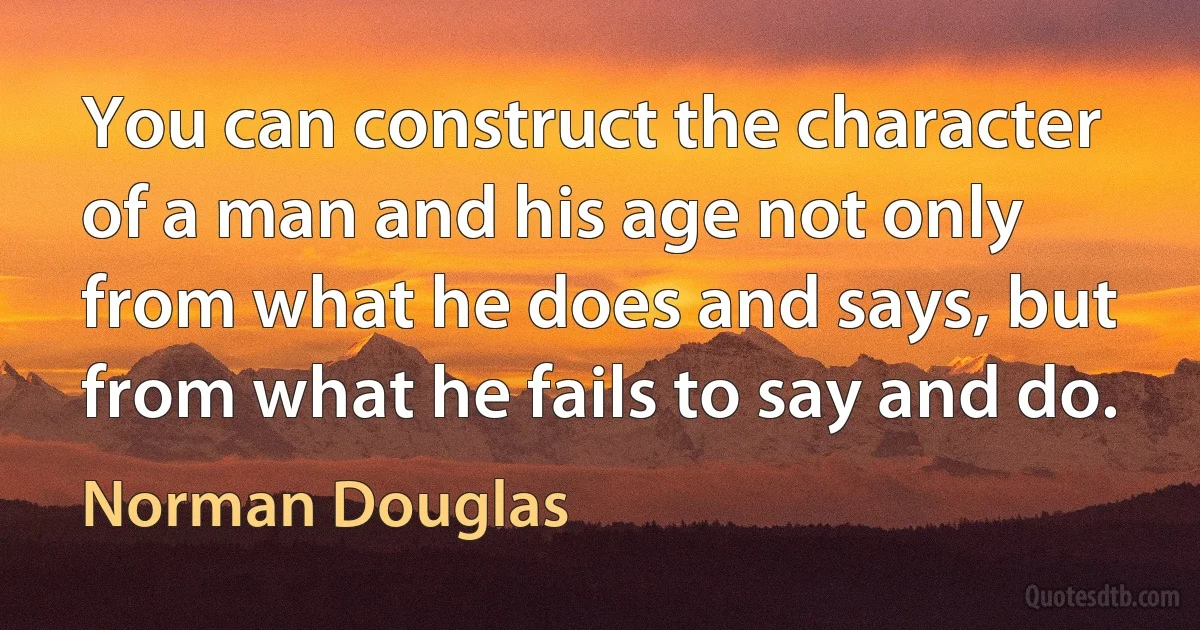 You can construct the character of a man and his age not only from what he does and says, but from what he fails to say and do. (Norman Douglas)