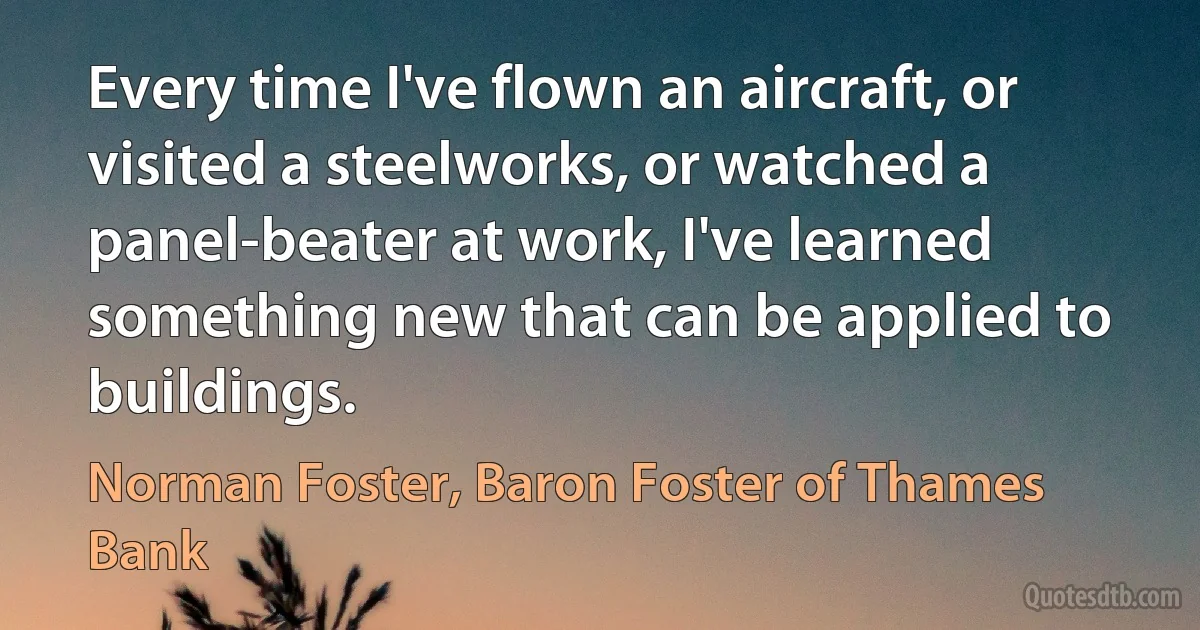 Every time I've flown an aircraft, or visited a steelworks, or watched a panel-beater at work, I've learned something new that can be applied to buildings. (Norman Foster, Baron Foster of Thames Bank)