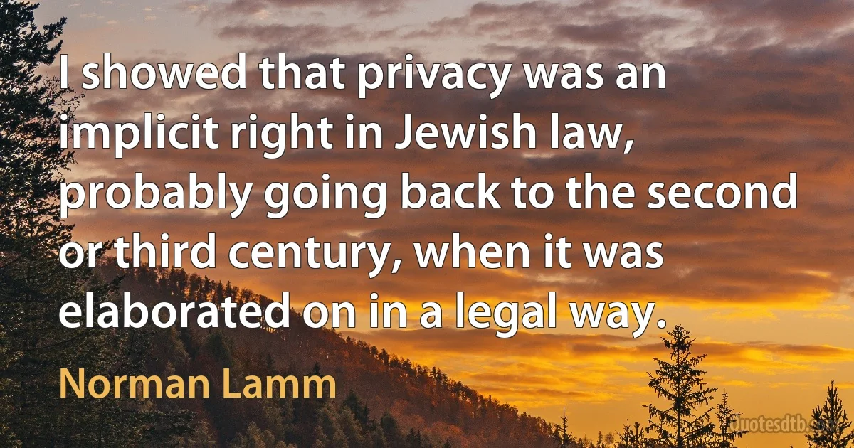 I showed that privacy was an implicit right in Jewish law, probably going back to the second or third century, when it was elaborated on in a legal way. (Norman Lamm)