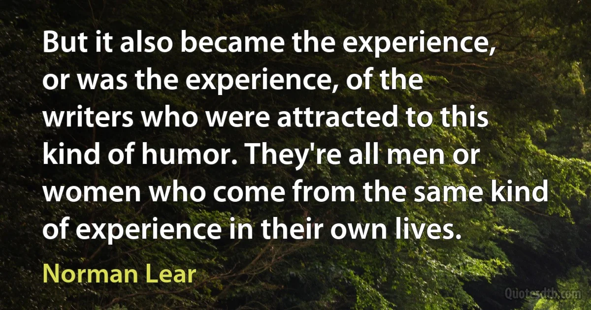 But it also became the experience, or was the experience, of the writers who were attracted to this kind of humor. They're all men or women who come from the same kind of experience in their own lives. (Norman Lear)