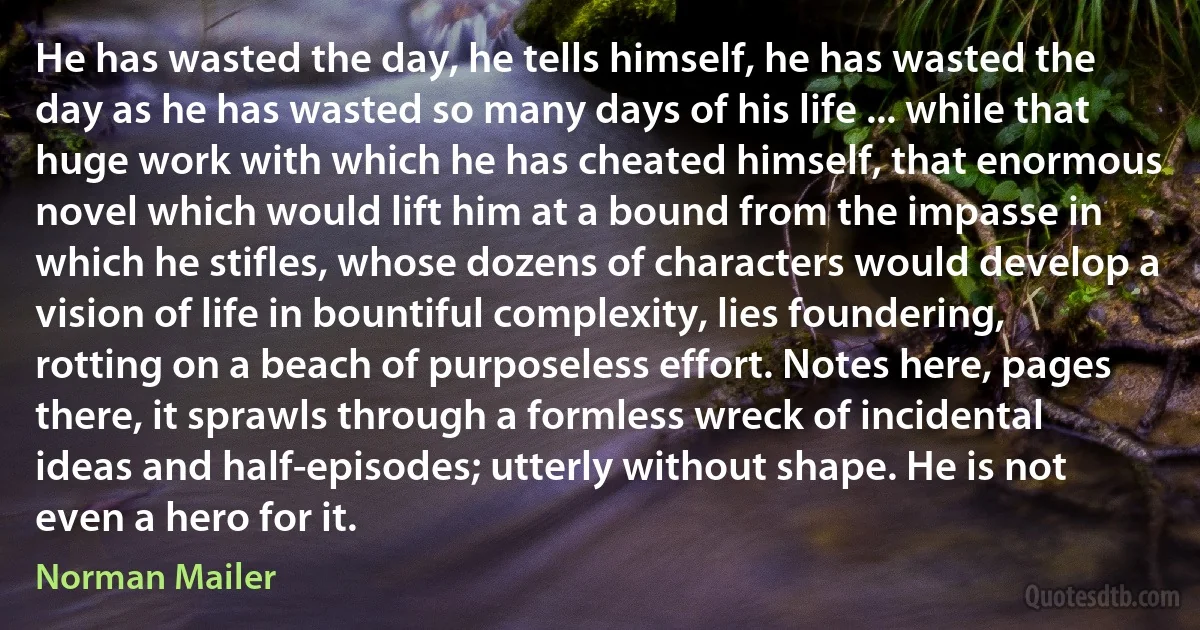 He has wasted the day, he tells himself, he has wasted the day as he has wasted so many days of his life ... while that huge work with which he has cheated himself, that enormous novel which would lift him at a bound from the impasse in which he stifles, whose dozens of characters would develop a vision of life in bountiful complexity, lies foundering, rotting on a beach of purposeless effort. Notes here, pages there, it sprawls through a formless wreck of incidental ideas and half-episodes; utterly without shape. He is not even a hero for it. (Norman Mailer)