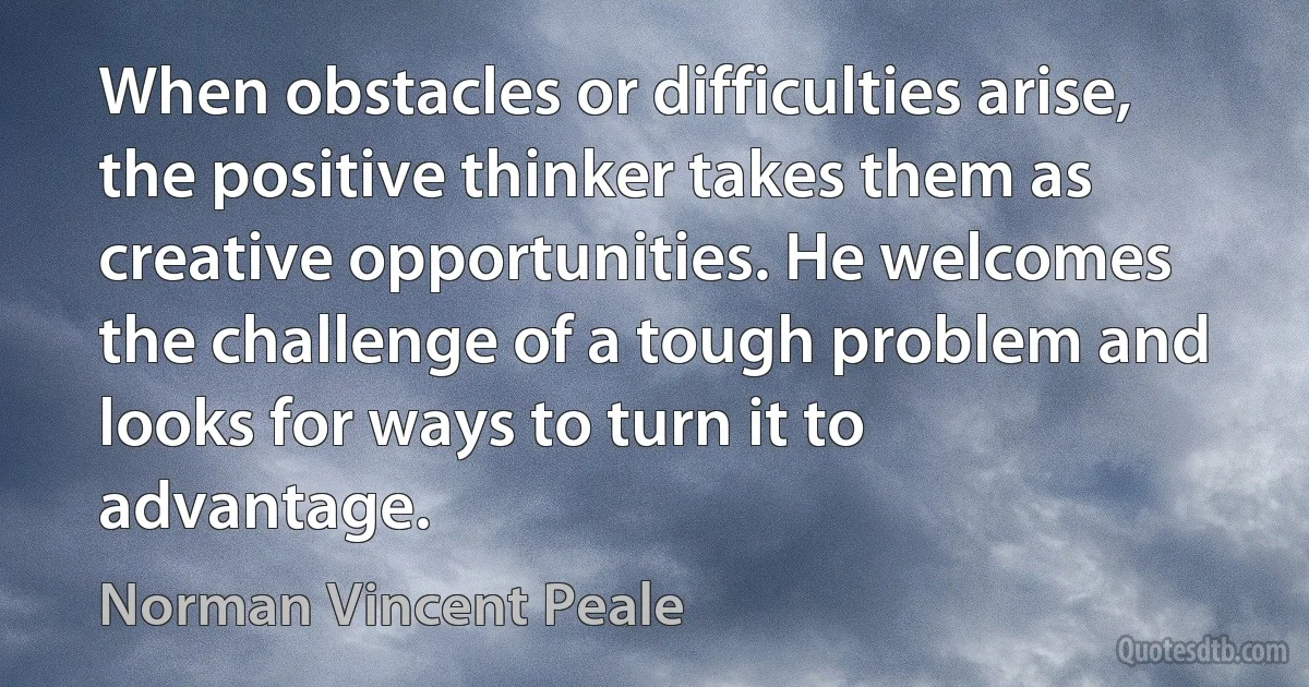 When obstacles or difficulties arise, the positive thinker takes them as creative opportunities. He welcomes the challenge of a tough problem and looks for ways to turn it to advantage. (Norman Vincent Peale)