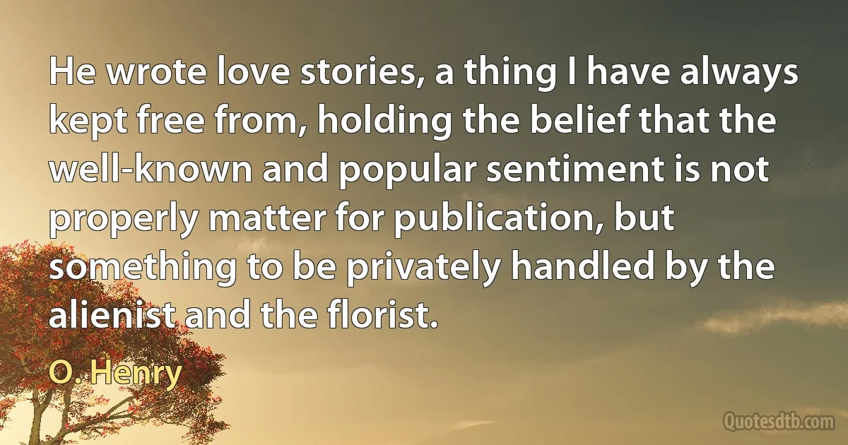 He wrote love stories, a thing I have always kept free from, holding the belief that the well-known and popular sentiment is not properly matter for publication, but something to be privately handled by the alienist and the florist. (O. Henry)