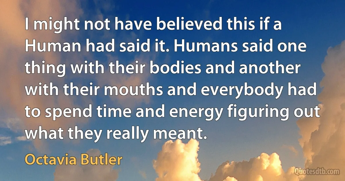 I might not have believed this if a Human had said it. Humans said one thing with their bodies and another with their mouths and everybody had to spend time and energy figuring out what they really meant. (Octavia Butler)