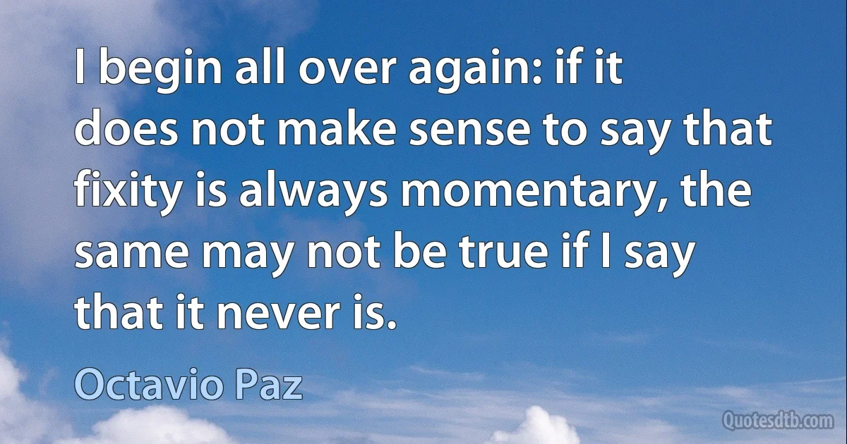 I begin all over again: if it does not make sense to say that fixity is always momentary, the same may not be true if I say that it never is. (Octavio Paz)