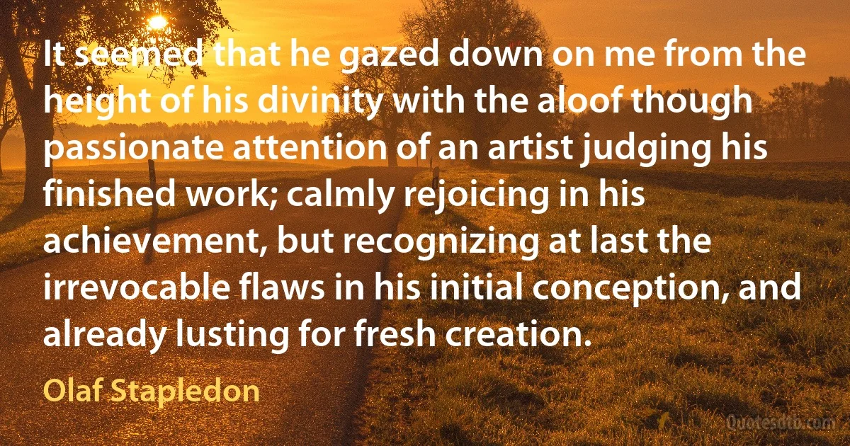 It seemed that he gazed down on me from the height of his divinity with the aloof though passionate attention of an artist judging his finished work; calmly rejoicing in his achievement, but recognizing at last the irrevocable flaws in his initial conception, and already lusting for fresh creation. (Olaf Stapledon)