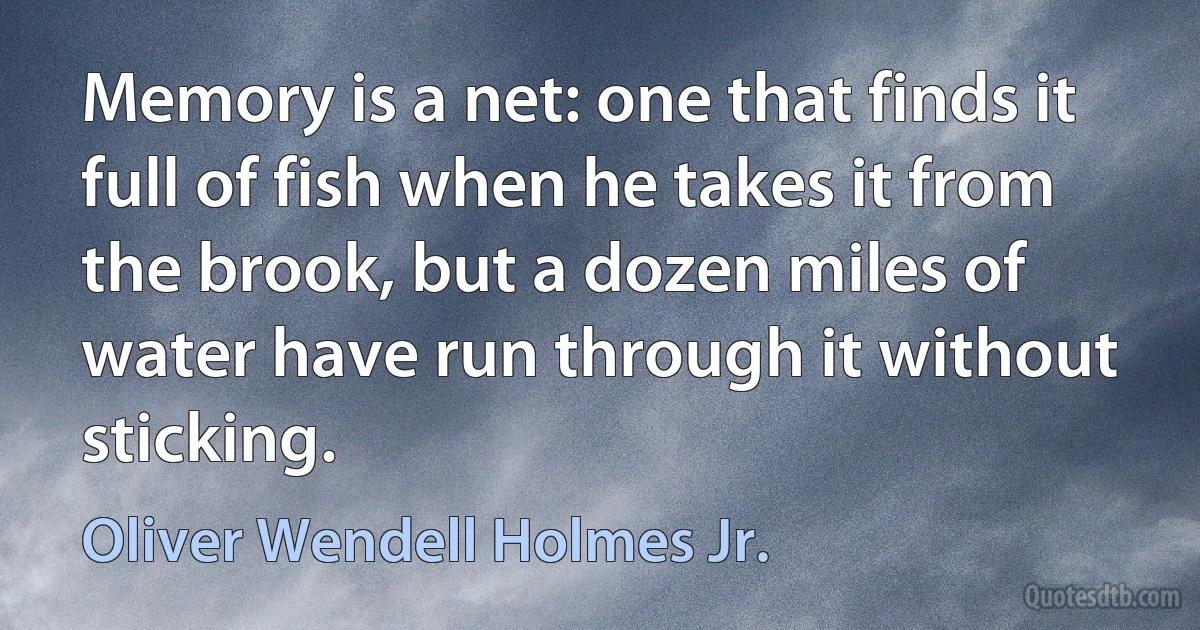 Memory is a net: one that finds it full of fish when he takes it from the brook, but a dozen miles of water have run through it without sticking. (Oliver Wendell Holmes Jr.)