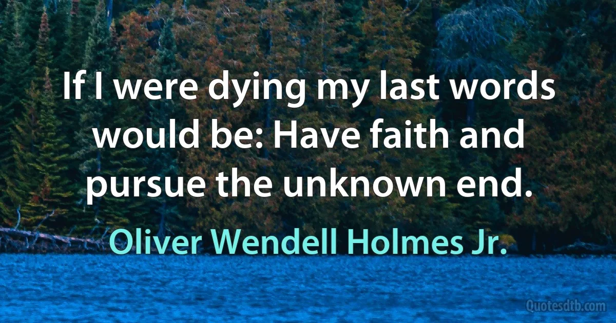 If I were dying my last words would be: Have faith and pursue the unknown end. (Oliver Wendell Holmes Jr.)