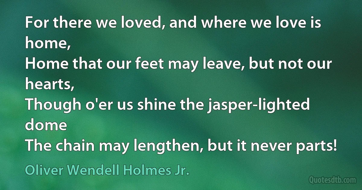 For there we loved, and where we love is home,
Home that our feet may leave, but not our hearts,
Though o'er us shine the jasper-lighted dome
The chain may lengthen, but it never parts! (Oliver Wendell Holmes Jr.)