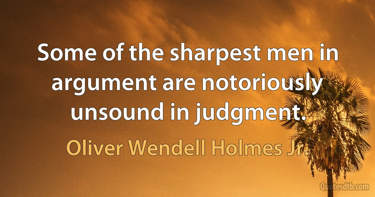 Some of the sharpest men in argument are notoriously unsound in judgment. (Oliver Wendell Holmes Jr.)