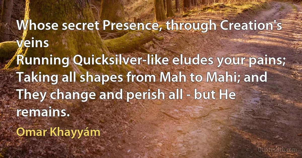 Whose secret Presence, through Creation's veins
Running Quicksilver-like eludes your pains;
Taking all shapes from Mah to Mahi; and
They change and perish all - but He remains. (Omar Khayyám)