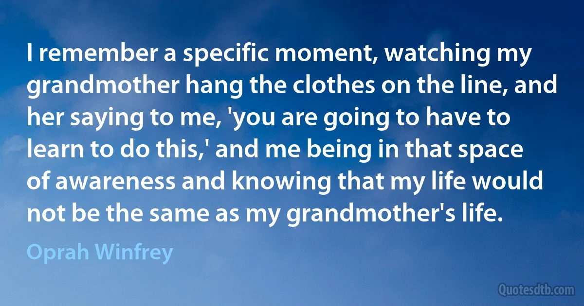 I remember a specific moment, watching my grandmother hang the clothes on the line, and her saying to me, 'you are going to have to learn to do this,' and me being in that space of awareness and knowing that my life would not be the same as my grandmother's life. (Oprah Winfrey)