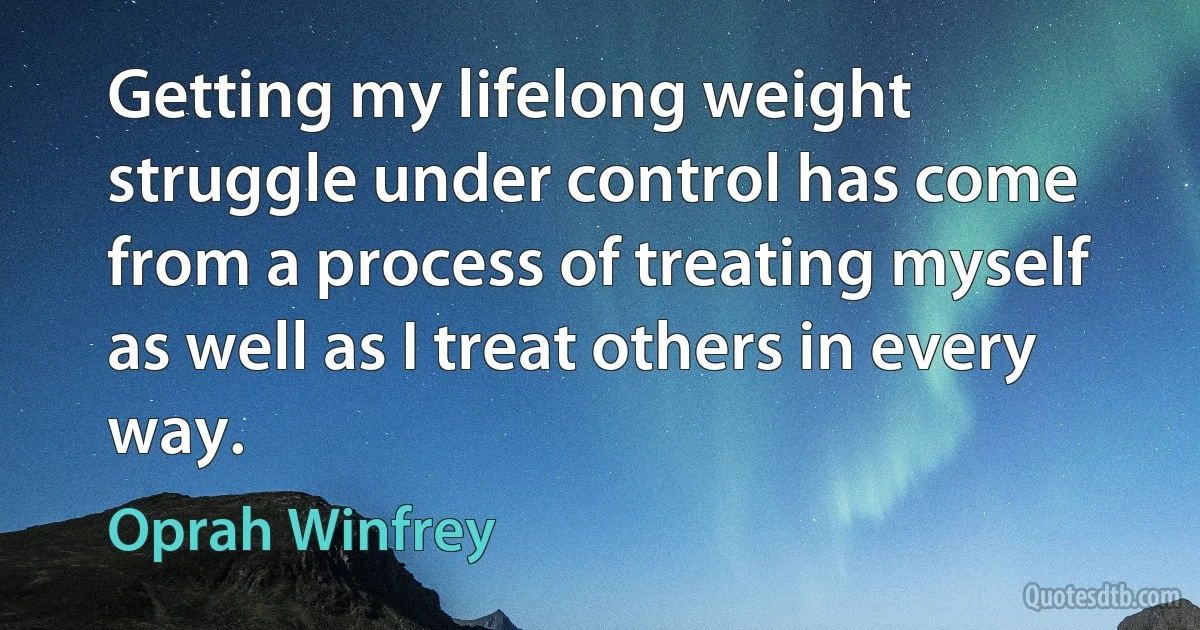 Getting my lifelong weight struggle under control has come from a process of treating myself as well as I treat others in every way. (Oprah Winfrey)