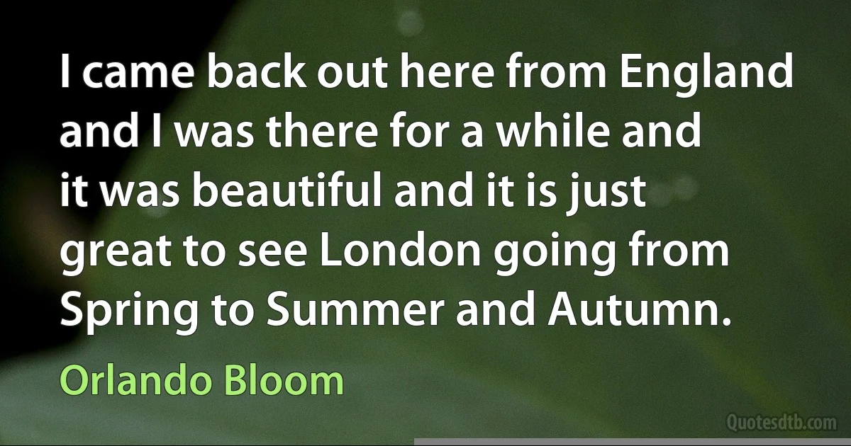 I came back out here from England and I was there for a while and it was beautiful and it is just great to see London going from Spring to Summer and Autumn. (Orlando Bloom)