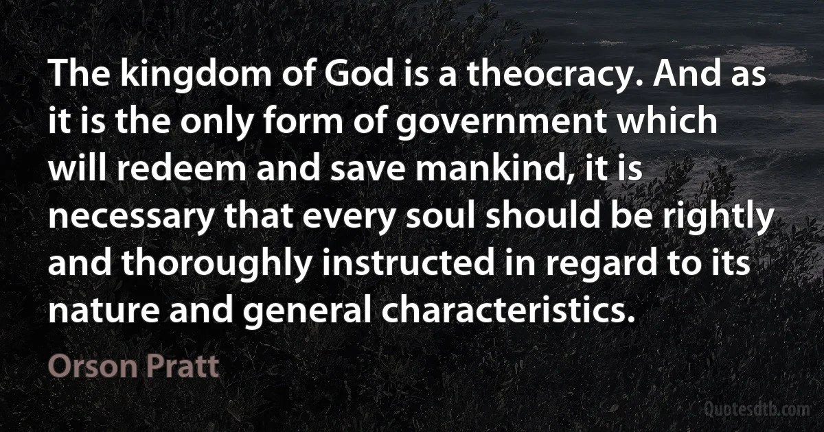 The kingdom of God is a theocracy. And as it is the only form of government which will redeem and save mankind, it is necessary that every soul should be rightly and thoroughly instructed in regard to its nature and general characteristics. (Orson Pratt)