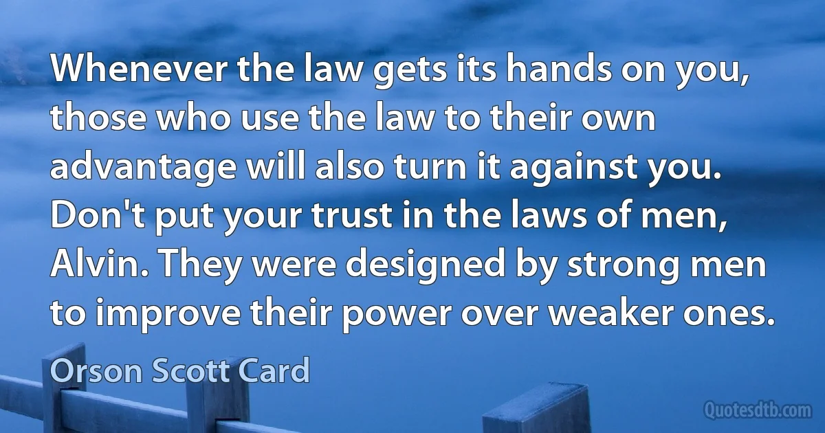 Whenever the law gets its hands on you, those who use the law to their own advantage will also turn it against you. Don't put your trust in the laws of men, Alvin. They were designed by strong men to improve their power over weaker ones. (Orson Scott Card)