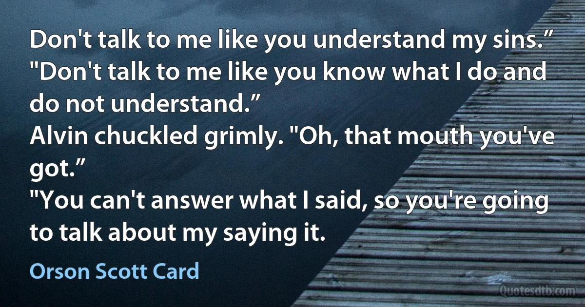 Don't talk to me like you understand my sins.”
"Don't talk to me like you know what I do and do not understand.”
Alvin chuckled grimly. "Oh, that mouth you've got.”
"You can't answer what I said, so you're going to talk about my saying it. (Orson Scott Card)